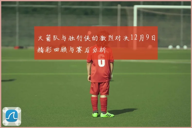 火箭队与独行侠的激烈对决12月9日精彩回顾与赛后分析