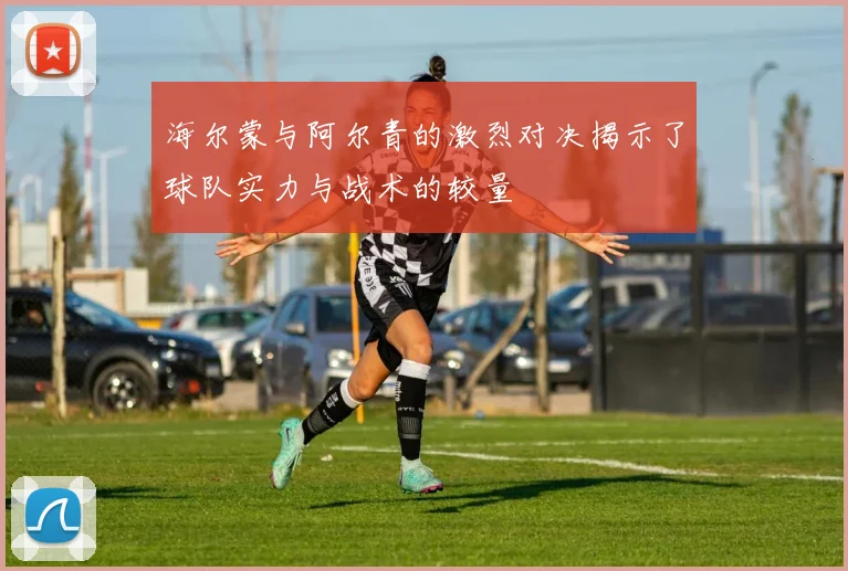 海尔蒙与阿尔青的激烈对决揭示了球队实力与战术的较量