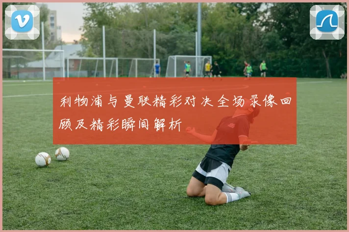 利物浦与曼联精彩对决全场录像回顾及精彩瞬间解析