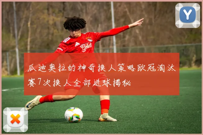 瓜迪奥拉的神奇换人策略欧冠淘汰赛7次换人全部进球揭秘