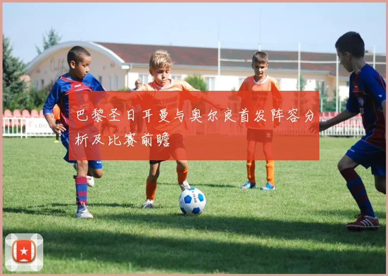 巴黎圣日耳曼与奥尔良首发阵容分析及比赛前瞻