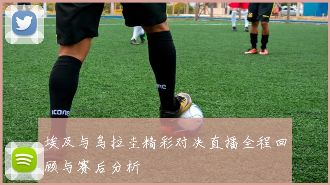 埃及与乌拉圭精彩对决直播全程回顾与赛后分析