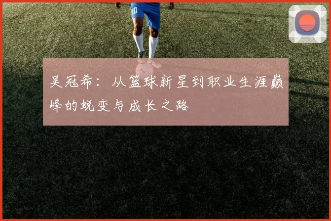 吴冠希：从篮球新星到职业生涯巅峰的蜕变与成长之路