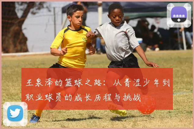 王泉泽的篮球之路：从青涩少年到职业球员的成长历程与挑战