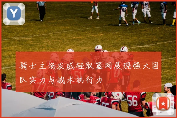 骑士主场发威轻取篮网展现强大团队实力与战术执行力