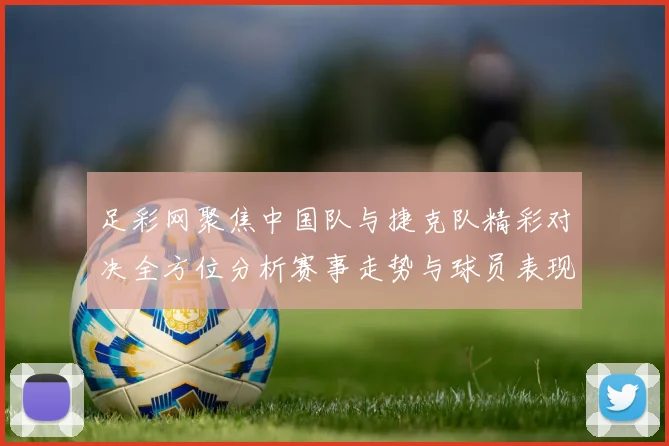 足彩网聚焦中国队与捷克队精彩对决全方位分析赛事走势与球员表现