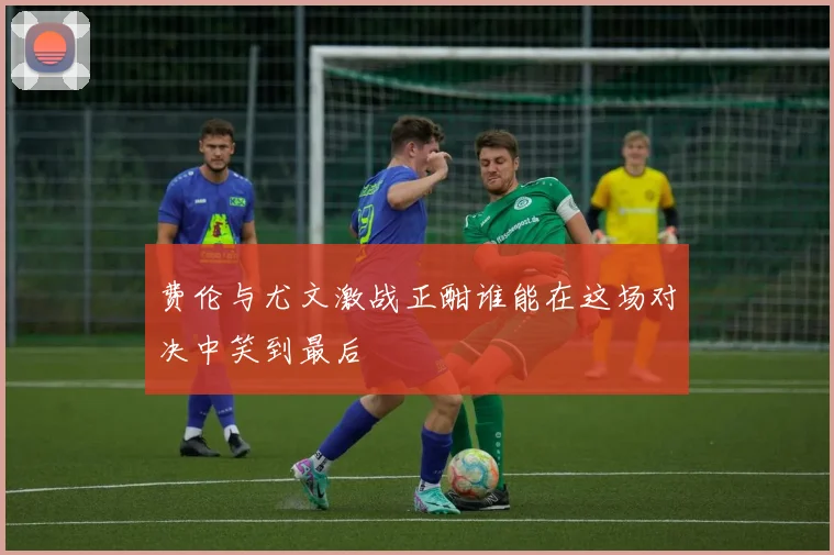 费伦与尤文激战正酣谁能在这场对决中笑到最后