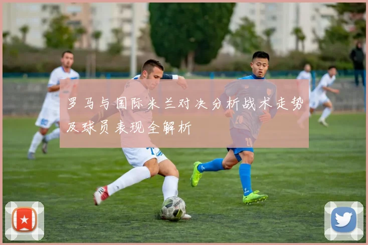 罗马与国际米兰对决分析战术走势及球员表现全解析