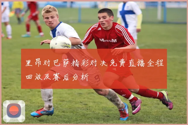 里昂对巴萨精彩对决免费直播全程回放及赛后分析
