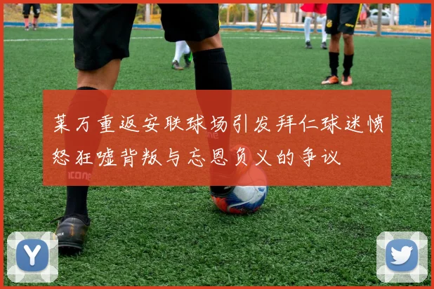 莱万重返安联球场引发拜仁球迷愤怒狂嘘背叛与忘恩负义的争议