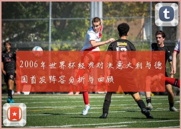 2006年世界杯经典对决意大利与德国首发阵容分析与回顾