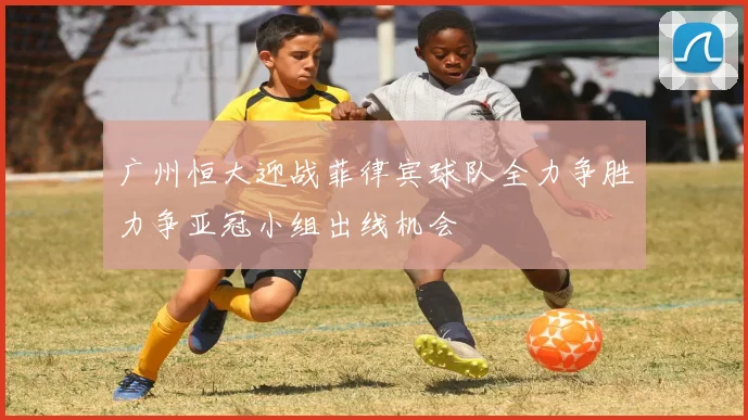 广州恒大迎战菲律宾球队全力争胜力争亚冠小组出线机会