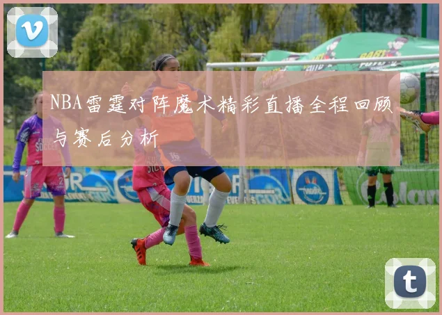 NBA雷霆对阵魔术精彩直播全程回顾与赛后分析