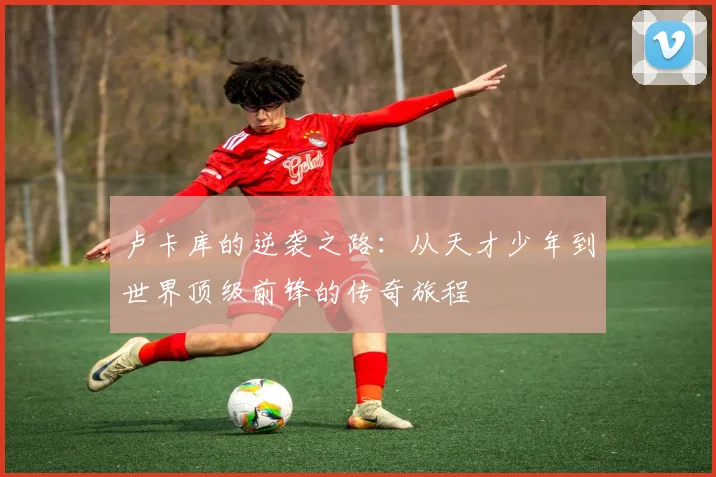 卢卡库的逆袭之路：从天才少年到世界顶级前锋的传奇旅程