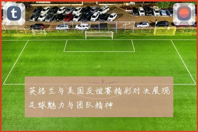 英格兰与美国友谊赛精彩对决展现足球魅力与团队精神