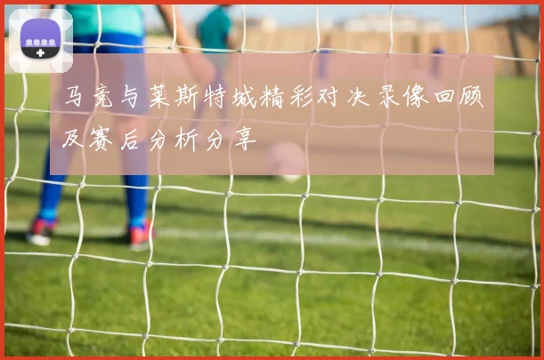 马竞与莱斯特城精彩对决录像回顾及赛后分析分享