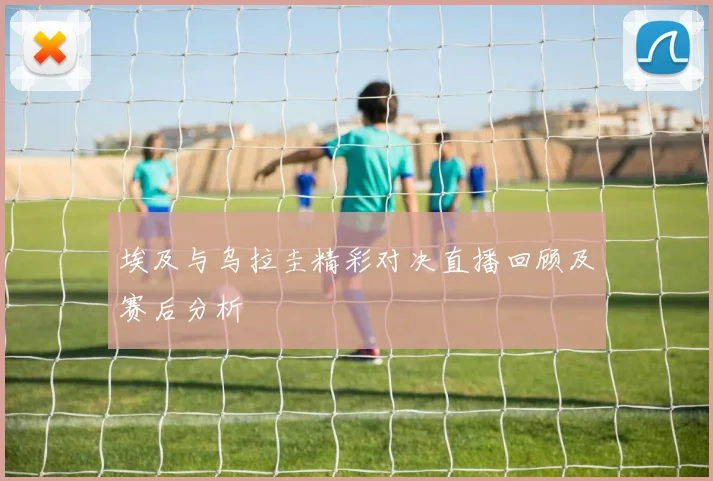 埃及与乌拉圭精彩对决直播回顾及赛后分析