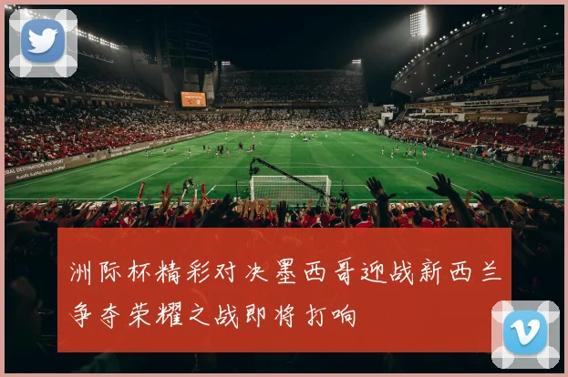 洲际杯精彩对决墨西哥迎战新西兰争夺荣耀之战即将打响