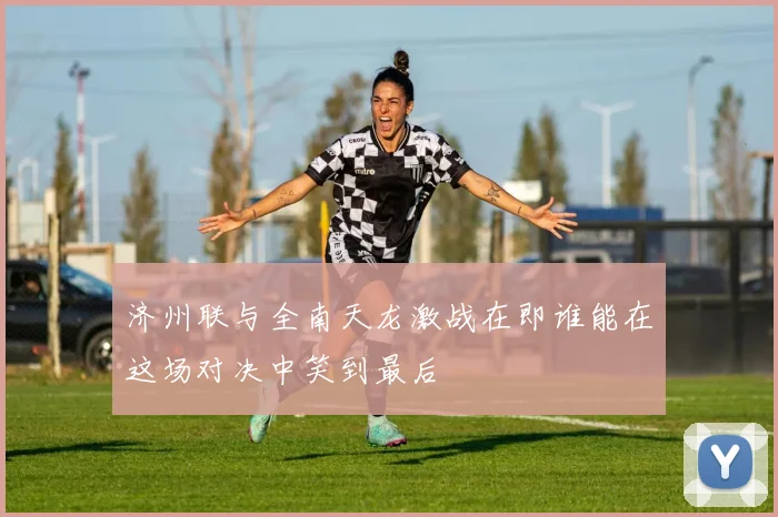 济州联与全南天龙激战在即谁能在这场对决中笑到最后