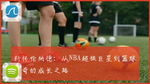 科怀伦纳德：从NBA超级巨星到篮球传奇的成长之路
