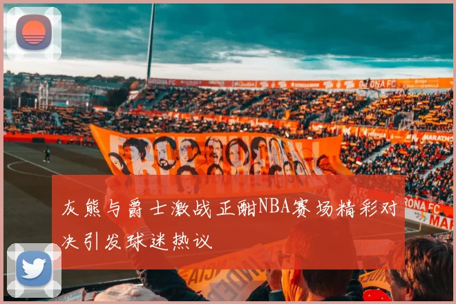 灰熊与爵士激战正酣NBA赛场精彩对决引发球迷热议