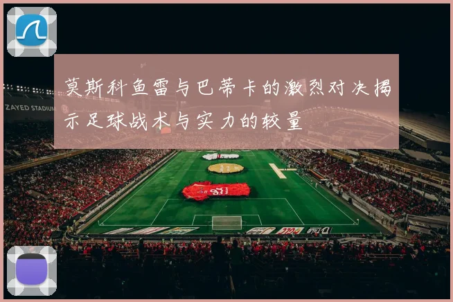 莫斯科鱼雷与巴蒂卡的激烈对决揭示足球战术与实力的较量