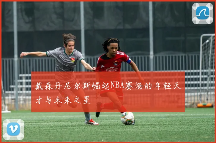 戴森丹尼尔斯崛起NBA赛场的年轻天才与未来之星