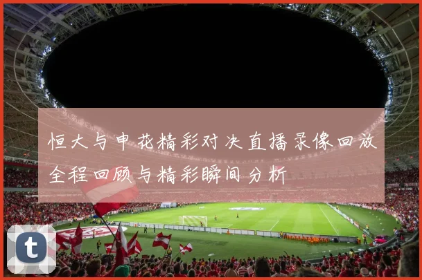 恒大与申花精彩对决直播录像回放全程回顾与精彩瞬间分析