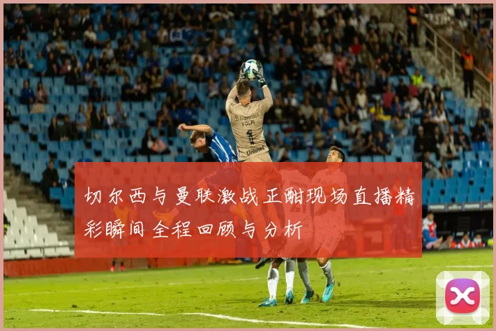 切尔西与曼联激战正酣现场直播精彩瞬间全程回顾与分析