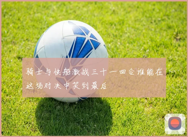骑士与快船激战三十一回合谁能在这场对决中笑到最后