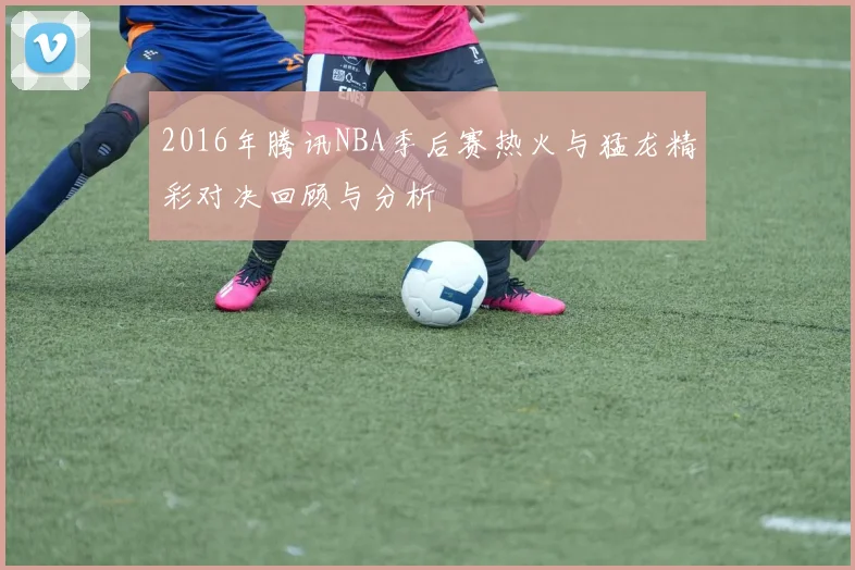 2016年腾讯NBA季后赛热火与猛龙精彩对决回顾与分析