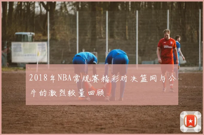 2018年NBA常规赛精彩对决篮网与公牛的激烈较量回顾