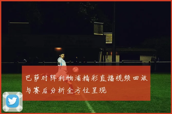 巴萨对阵利物浦精彩直播视频回放与赛后分析全方位呈现