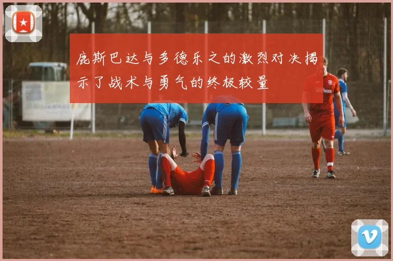 鹿斯巴达与多德乐之的激烈对决揭示了战术与勇气的终极较量