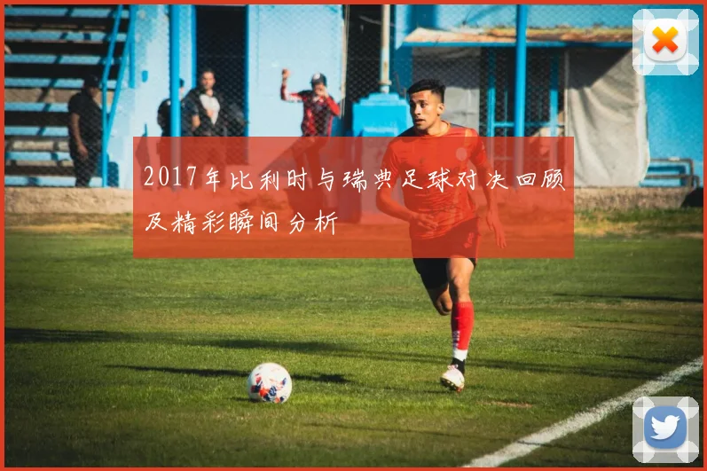 2017年比利时与瑞典足球对决回顾及精彩瞬间分析