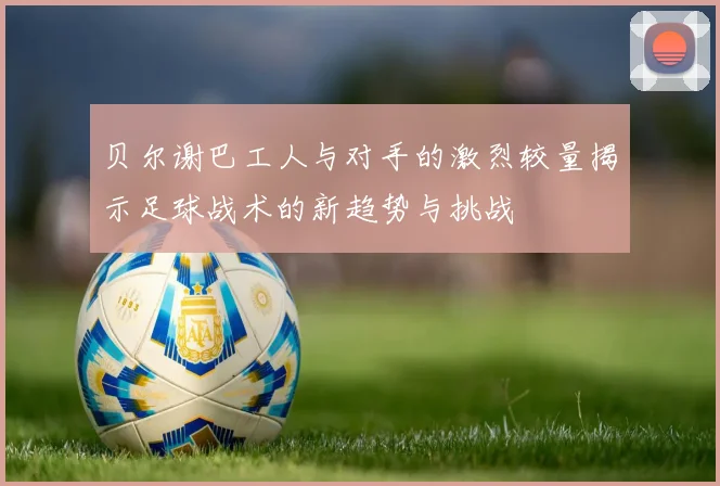 贝尔谢巴工人与对手的激烈较量揭示足球战术的新趋势与挑战