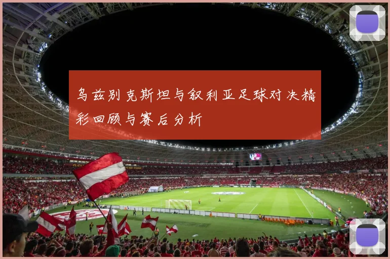 乌兹别克斯坦与叙利亚足球对决精彩回顾与赛后分析