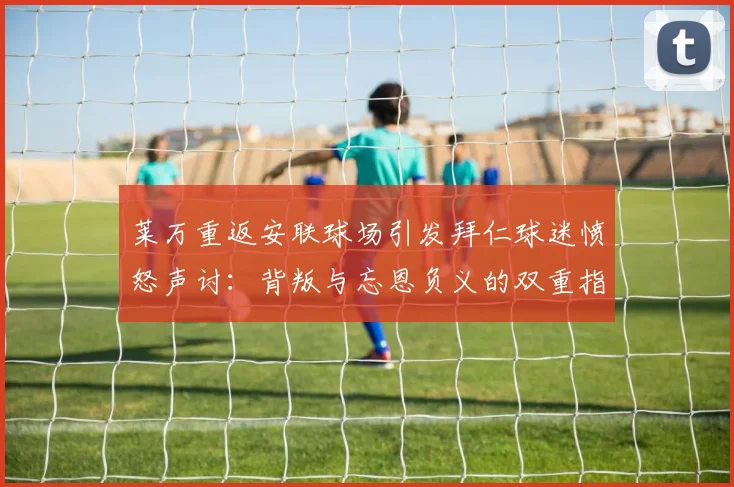 莱万重返安联球场引发拜仁球迷愤怒声讨：背叛与忘恩负义的双重指责