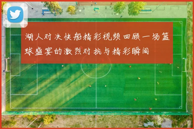 湖人对决快船精彩视频回顾一场篮球盛宴的激烈对抗与精彩瞬间