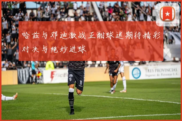 哈兹与邓迪激战正酣球迷期待精彩对决与绝妙进球